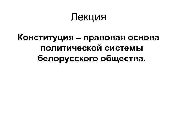    Лекция Конституция – правовая основа политической системы белорусского общества. 