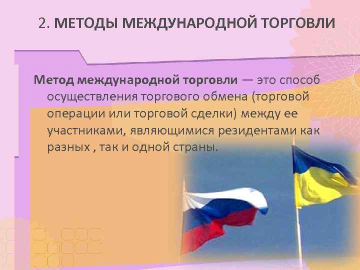 2. МЕТОДЫ МЕЖДУНАРОДНОЙ ТОРГОВЛИ  Метод международной торговли — это способ осуществления торгового обмена