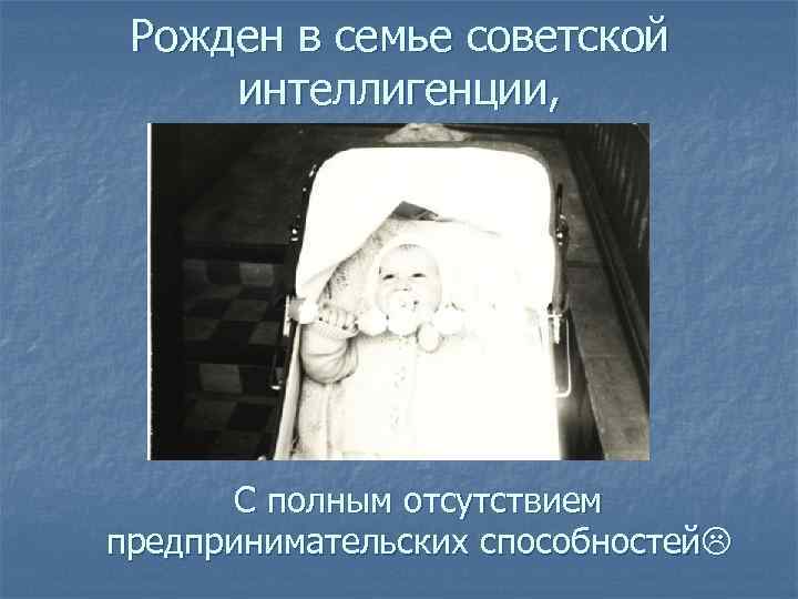  Рожден в семье советской интеллигенции,   С полным отсутствием предпринимательских способностей 