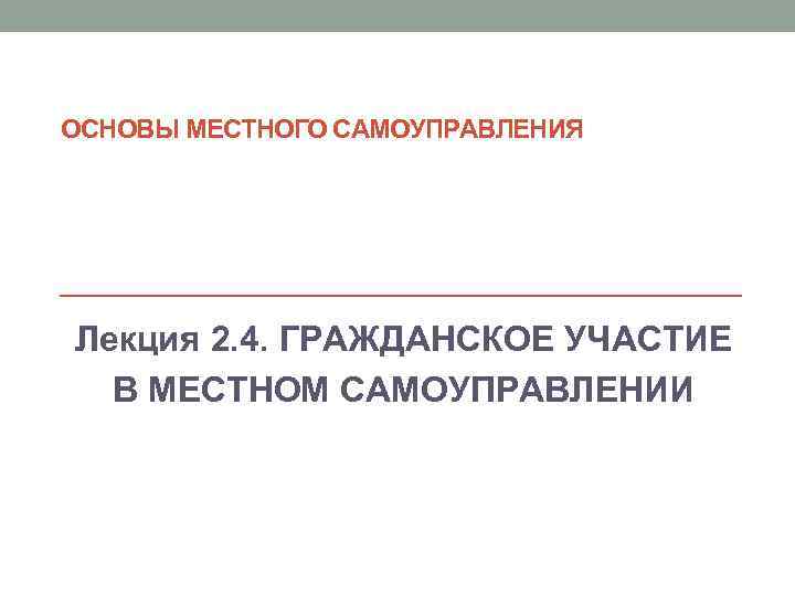 ОСНОВЫ МЕСТНОГО САМОУПРАВЛЕНИЯ Лекция 2. 4. ГРАЖДАНСКОЕ УЧАСТИЕ  В МЕСТНОМ САМОУПРАВЛЕНИИ 