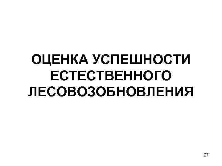 ОЦЕНКА УСПЕШНОСТИ  ЕСТЕСТВЕННОГО ЛЕСОВОЗОБНОВЛЕНИЯ    27 