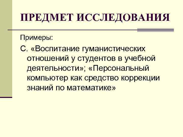ПРЕДМЕТ ИССЛЕДОВАНИЯ Примеры: С. «Воспитание гуманистических отношений у студентов в учебной деятельности» ; ПРЕДМЕТ ИССЛЕДОВАНИЯ Примеры: С. «Воспитание гуманистических отношений у студентов в учебной деятельности» ;