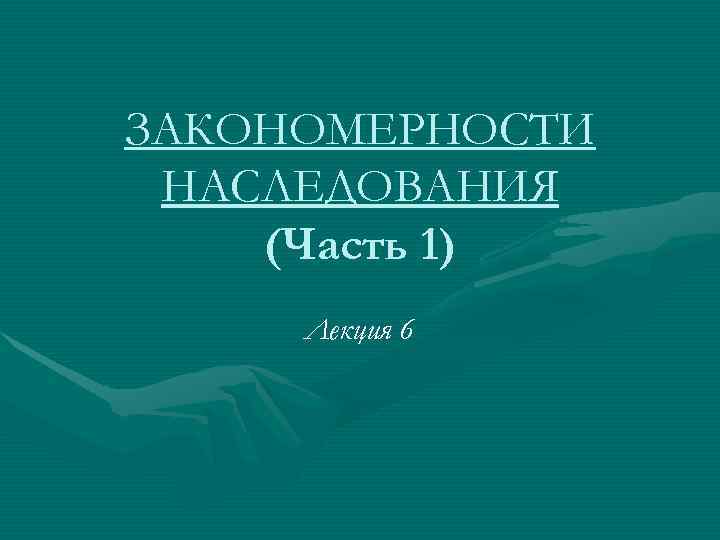 ЗАКОНОМЕРНОСТИ НАСЛЕДОВАНИЯ (Часть 1) Лекция 6 ЗАКОНОМЕРНОСТИ НАСЛЕДОВАНИЯ (Часть 1) Лекция 6