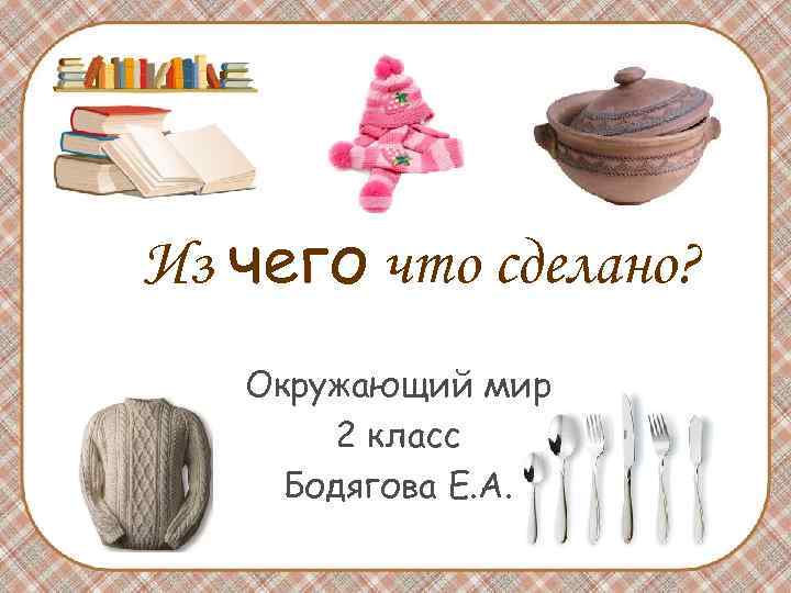Из чего что сделано? Окружающий мир 2 класс Бодягова Е. А. Из чего что сделано? Окружающий мир 2 класс Бодягова Е. А.