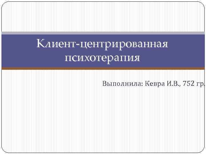 Клиент-центрированная психотерапия  Выполнила: Кевра И. В. , 752 гр. 