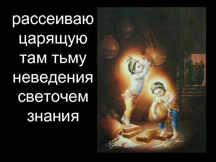 рассеиваю царящую там тьму неведения светочем  знания 