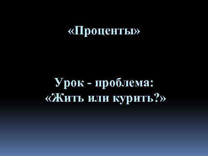   «Проценты» Урок - проблема:  «Жить или курить? » 