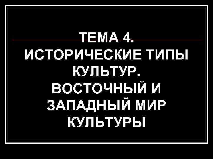  ТЕМА 4. ИСТОРИЧЕСКИЕ ТИПЫ КУЛЬТУР. ВОСТОЧНЫЙ И  ЗАПАДНЫЙ МИР КУЛЬТУРЫ 