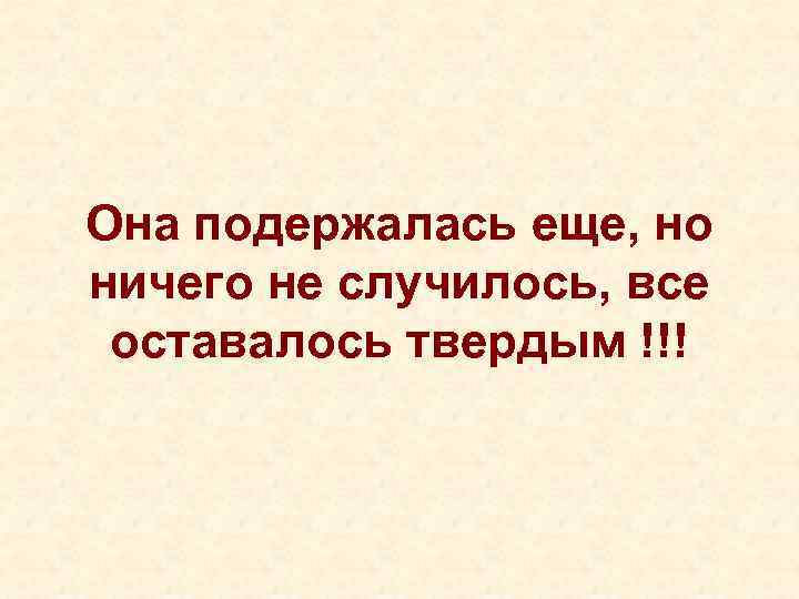 Она подержалась еще, но ничего не случилось, все  оставалось твердым !!! 