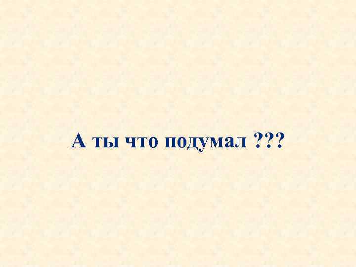 А ты что подумал ? ? ? 