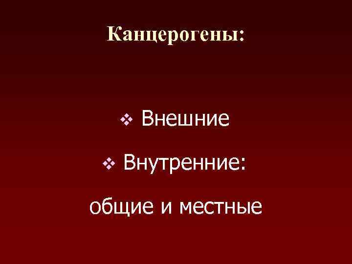  Канцерогены:  v  Внешние v  Внутренние:  общие и местные 