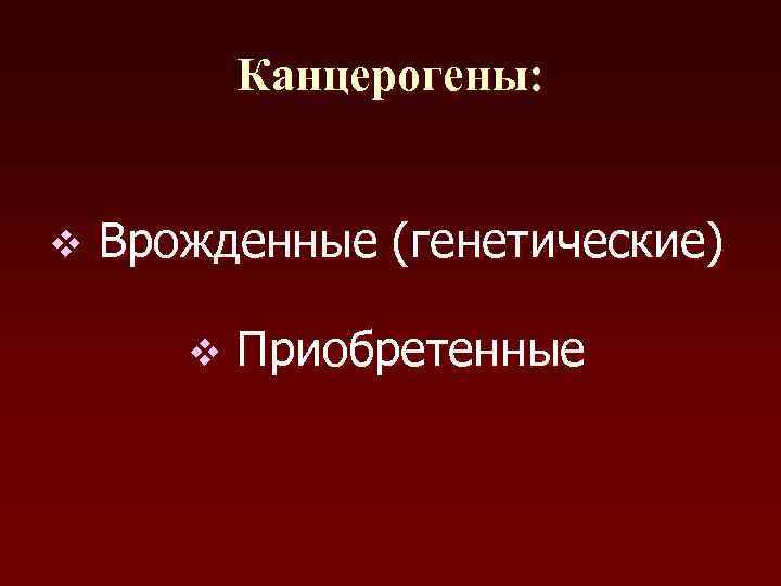   Канцерогены:  v  Врожденные (генетические)   v  Приобретенные 
