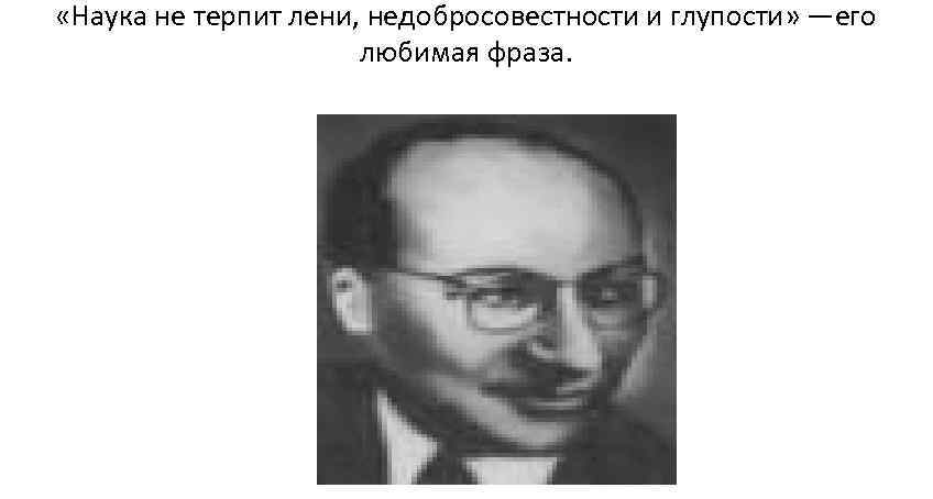  «Наука не терпит лени, недобросовестности и глупости» —его    любимая фраза.
