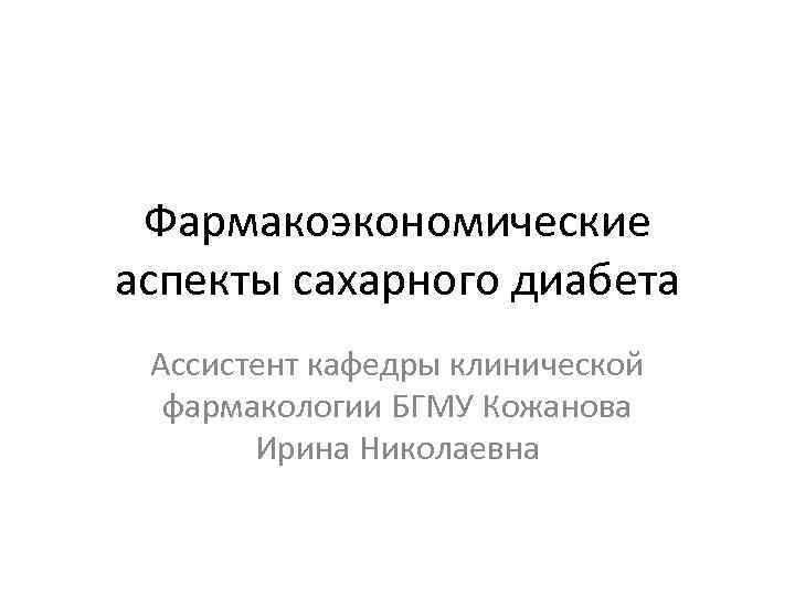  Фармакоэкономические аспекты сахарного диабета Ассистент кафедры клинической  фармакологии БГМУ Кожанова  Ирина