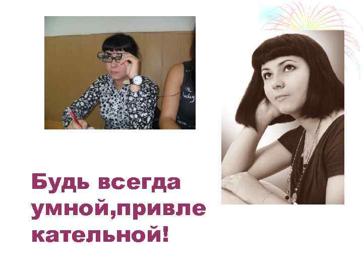 Будь всегда умной, привле кательной! 