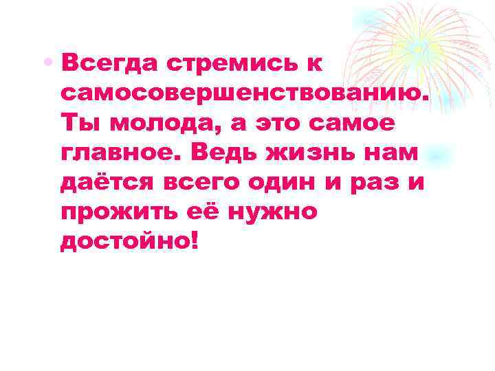  • Всегда стремись к самосовершенствованию. Ты молода, а это самое главное. Ведь жизнь