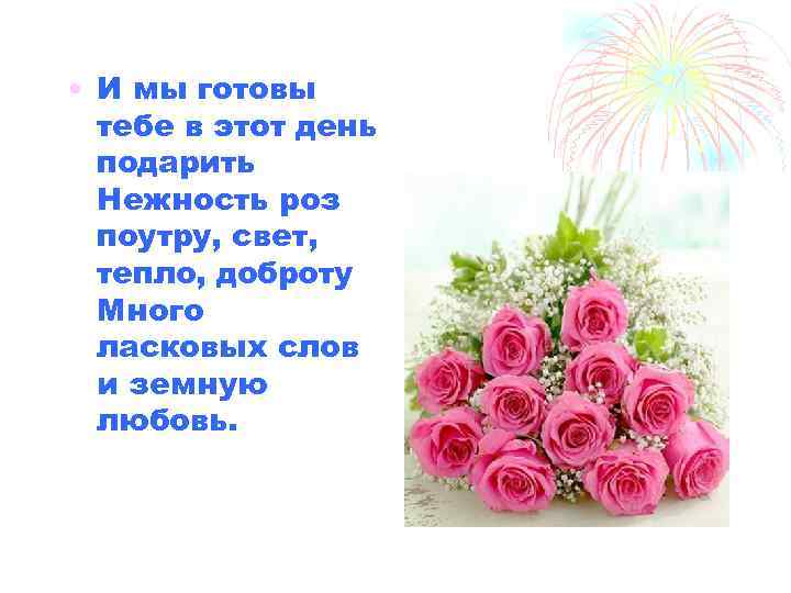  • И мы готовы тебе в этот день подарить Нежность роз поутру, свет,