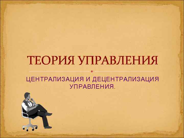ТЕОРИЯ УПРАВЛЕНИЯ ЦЕНТРАЛИЗАЦИЯ И ДЕЦЕНТРАЛИЗАЦИЯ  УПРАВЛЕНИЯ. 