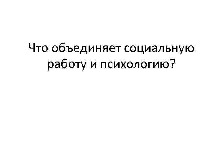 Что объединяет социальную  работу и психологию? 