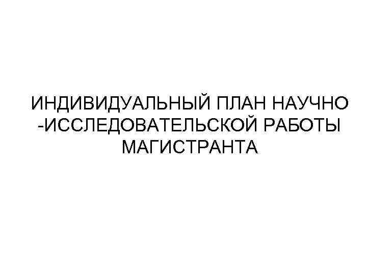 ИНДИВИДУАЛЬНЫЙ ПЛАН НАУЧНО -ИССЛЕДОВАТЕЛЬСКОЙ РАБОТЫ МАГИСТРАНТА 