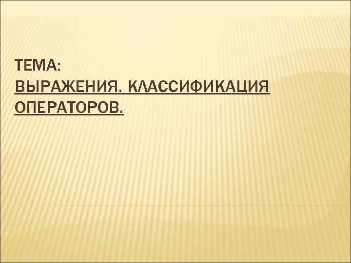 ТЕМА: ВЫРАЖЕНИЯ. КЛАССИФИКАЦИЯ ОПЕРАТОРОВ. 