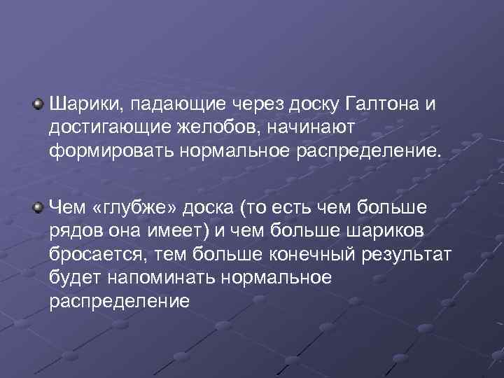 Шарики, падающие через доску Галтона и достигающие желобов, начинают формировать нормальное распределение. Чем «глубже»