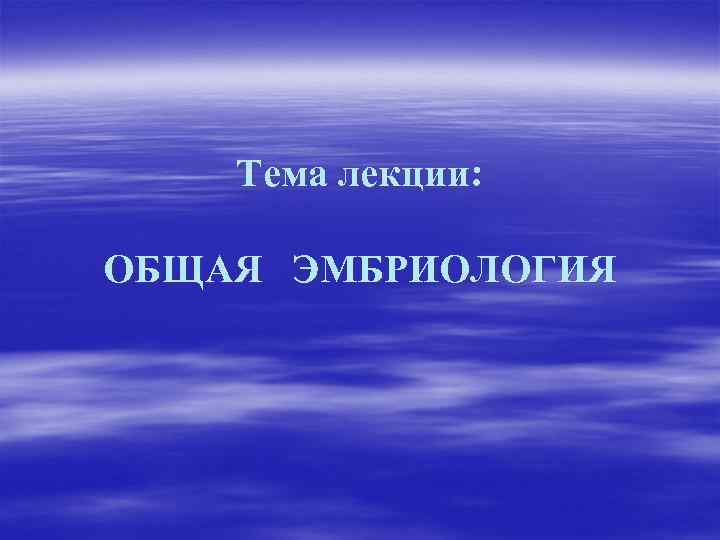 Тема лекции: ОБЩАЯ ЭМБРИОЛОГИЯ 