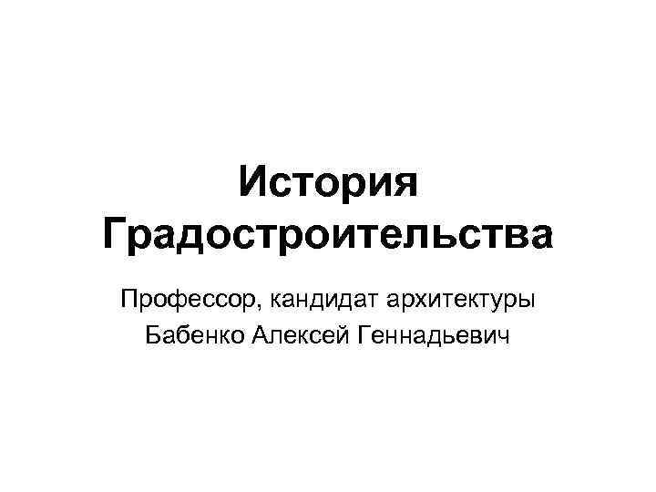 История Градостроительства Профессор, кандидат архитектуры Бабенко Алексей Геннадьевич 