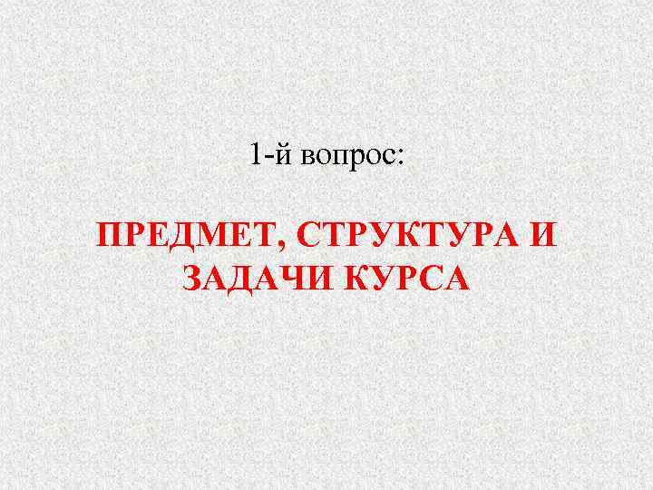  1 -й вопрос:  ПРЕДМЕТ, СТРУКТУРА И ЗАДАЧИ КУРСА 
