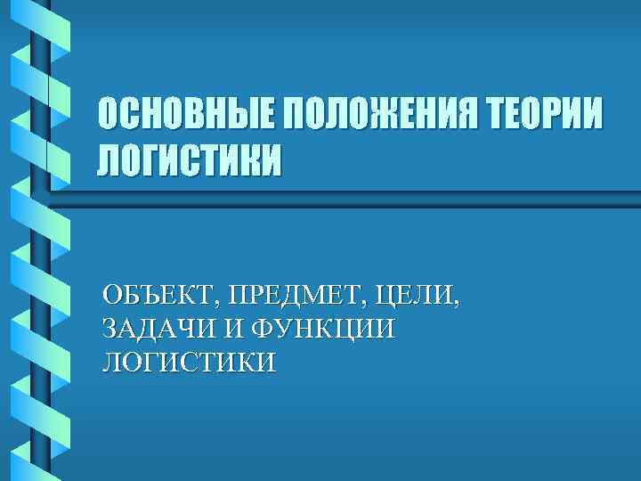 ОСНОВНЫЕ ПОЛОЖЕНИЯ ТЕОРИИ ЛОГИСТИКИ  ОБЪЕКТ, ПРЕДМЕТ, ЦЕЛИ,  ЗАДАЧИ И ФУНКЦИИ ЛОГИСТИКИ 