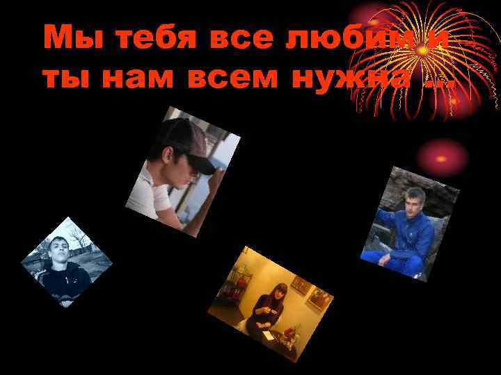 Мы тебя все любим и ты нам всем нужна … 