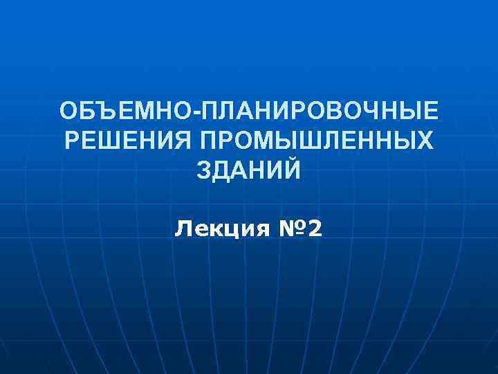 ОБЪЕМНО-ПЛАНИРОВОЧНЫЕ РЕШЕНИЯ ПРОМЫШЛЕННЫХ   ЗДАНИЙ  Лекция № 2 