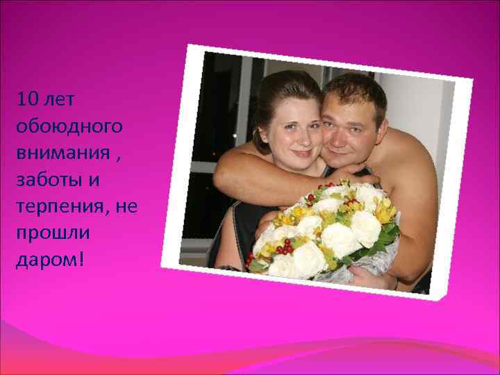 10 лет обоюдного внимания ,  заботы и терпения, не прошли даром! 