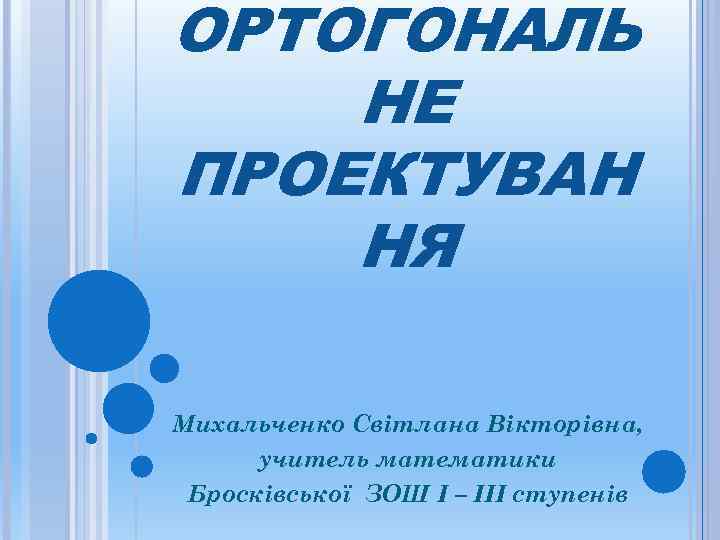 ОРТОГОНАЛЬ НЕ ПРОЕКТУВАН НЯ Михальченко Світлана Вікторівна,  учитель математики Бросківської ЗОШ І –