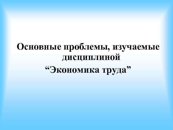 Основные проблемы, изучаемые дисциплиной “Экономика труда” Основные проблемы, изучаемые дисциплиной “Экономика труда”