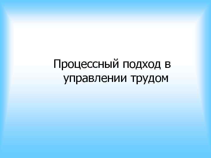 Процессный подход в управлении трудом Процессный подход в управлении трудом