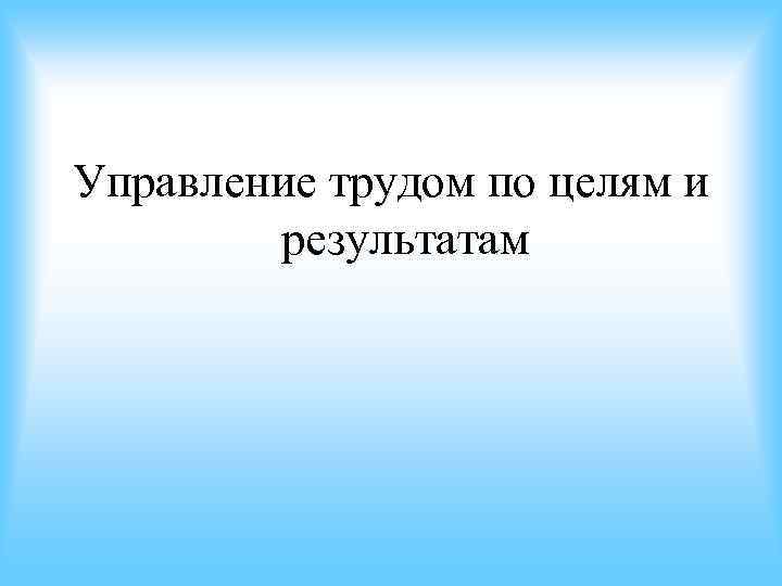 Управление трудом по целям и результатам Управление трудом по целям и результатам