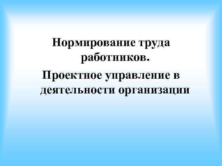 Нормирование труда работников. Проектное управление в деятельности организации Нормирование труда работников. Проектное управление в деятельности организации