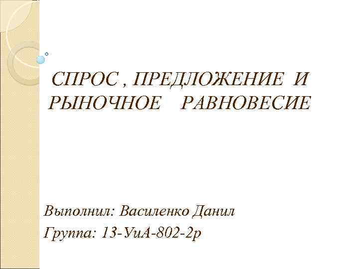 СПРОС , ПРЕДЛОЖЕНИЕ И  РЫНОЧНОЕ  РАВНОВЕСИЕ Выполнил: Василенко Данил Группа: 13 -Уи.