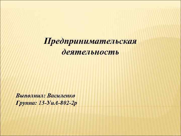    Предпринимательская   деятельность  Выполнил: Василенко Группа: 13 -Уи. А-802