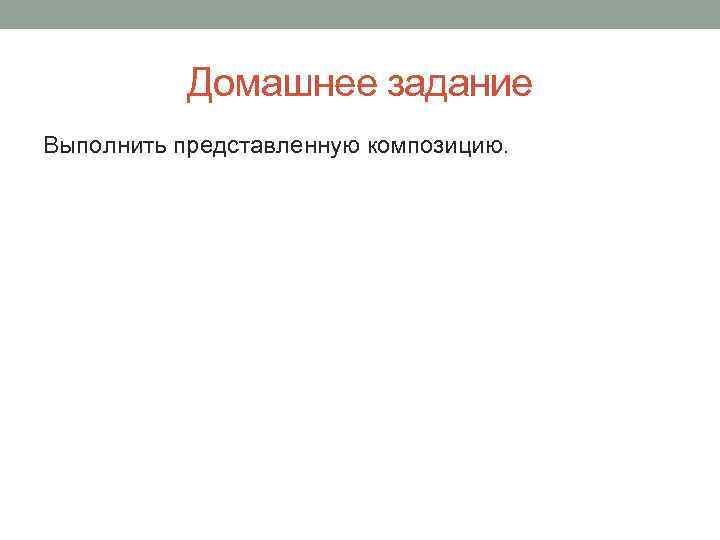   Домашнее задание Выполнить представленную композицию. 