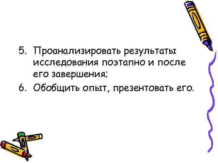 5. Проанализировать результаты  исследования поэтапно и после  его завершения; 6. Обобщить опыт,