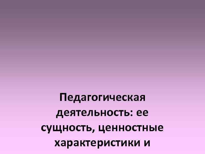   Педагогическая  деятельность: ее сущность, ценностные  характеристики и 