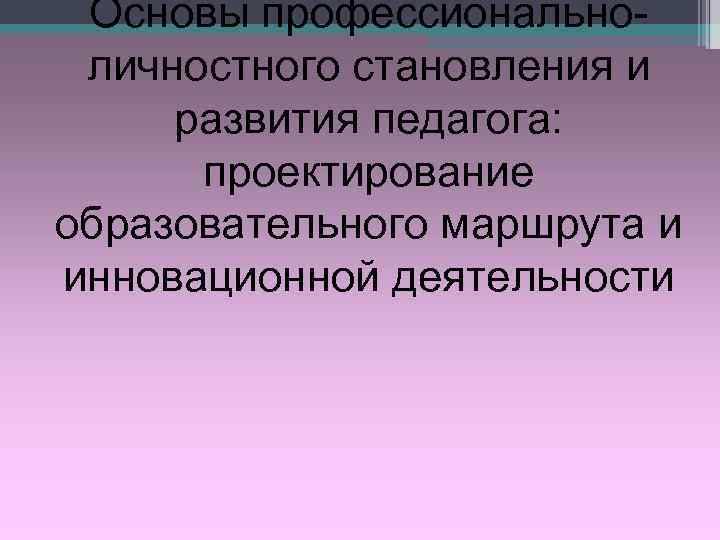  Основы профессионально- личностного становления и развития педагога:  проектирование образовательного маршрута и инновационной