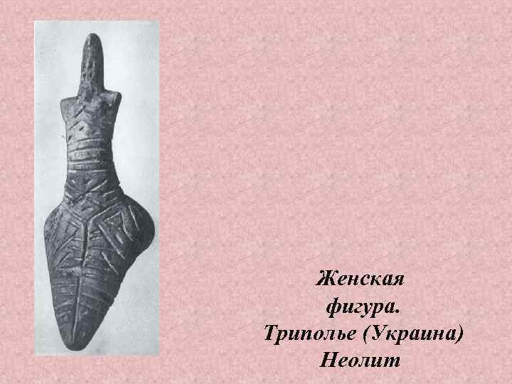   Женская фигура. Триполье (Украина) Неолит 