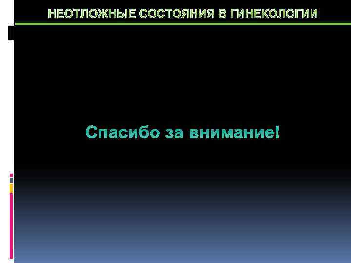 НЕОТЛОЖНЫЕ СОСТОЯНИЯ В ГИНЕКОЛОГИИ   Спасибо за внимание! 