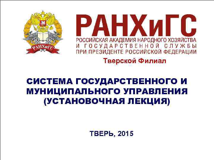 Тверской Филиал СИСТЕМА ГОСУДАРСТВЕННОГО И МУНИЦИПАЛЬНОГО УПРАВЛЕНИЯ (УСТАНОВОЧНАЯ ЛЕКЦИЯ) Тверской Филиал СИСТЕМА ГОСУДАРСТВЕННОГО И МУНИЦИПАЛЬНОГО УПРАВЛЕНИЯ (УСТАНОВОЧНАЯ ЛЕКЦИЯ)