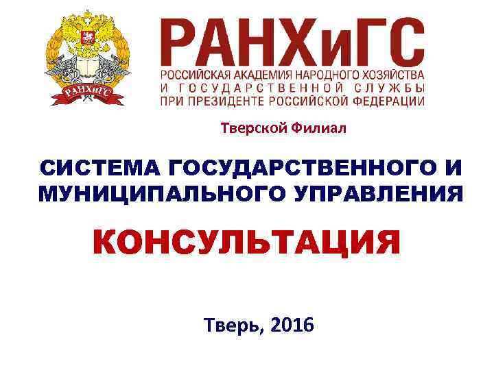   Тверской Филиал СИСТЕМА ГОСУДАРСТВЕННОГО И МУНИЦИПАЛЬНОГО УПРАВЛЕНИЯ КОНСУЛЬТАЦИЯ  Тверь, 2016 