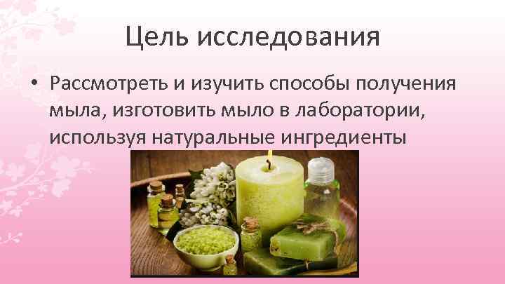    Цель исследования • Рассмотреть и изучить способы получения  мыла, изготовить