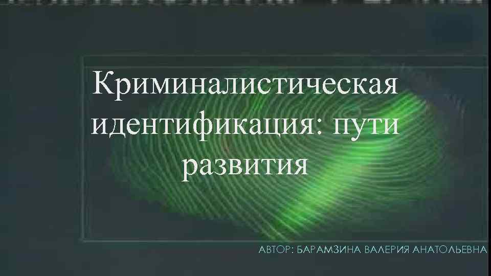Криминалистическая идентификация: пути развития  АВТОР: БАРАМЗИНА ВАЛЕРИЯ АНАТОЛЬЕВНА 